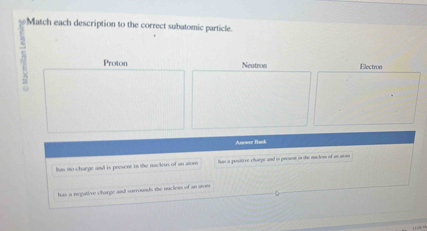 Match each description to the correct subatomic particle.
A Neutron Electron
Proton
Answer Bank
has no charge and is present in the nucleus of an atom has a positive charge and is present in the nucleus of an atom
has a negative charge and surrounds the nucleus of an atom
11:08 P