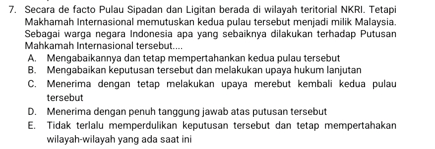 Secara de facto Pulau Sipadan dan Ligitan berada di wilayah teritorial NKRI. Tetapi
Makhamah Internasional memutuskan kedua pulau tersebut menjadi milik Malaysia.
Sebagai warga negara Indonesia apa yang sebaiknya dilakukan terhadap Putusan
Mahkamah Internasional tersebut....
A. Mengabaikannya dan tetap mempertahankan kedua pulau tersebut
B. Mengabaikan keputusan tersebut dan melakukan upaya hukum lanjutan
C. Menerima dengan tetap melakukan upaya merebut kembali kedua pulau
tersebut
D. Menerima dengan penuh tanggung jawab atas putusan tersebut
E. Tidak terlalu memperdulikan keputusan tersebut dan tetap mempertahakan
wilayah-wilayah yang ada saat ini