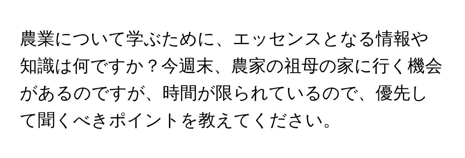 農業について学ぶために、エッセンスとなる情報や知識は何ですか？今週末、農家の祖母の家に行く機会があるのですが、時間が限られているので、優先して聞くべきポイントを教えてください。