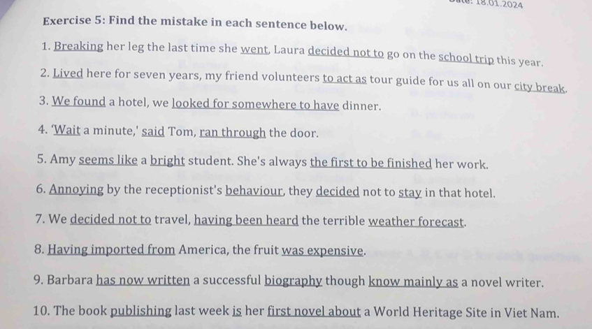 te: 18.01.2024 
Exercise 5: Find the mistake in each sentence below. 
1. Breaking her leg the last time she went, Laura decided not to go on the school trip this year. 
2. Lived here for seven years, my friend volunteers to act as tour guide for us all on our city break. 
3. We found a hotel, we looked for somewhere to have dinner. 
4. ‘Wait a minute,' said Tom, ran through the door. 
5. Amy seems like a bright student. She's always the first to be finished her work. 
6. Annoying by the receptionist's behaviour, they decided not to stay in that hotel. 
7. We decided not to travel, having been heard the terrible weather forecast. 
8. Having imported from America, the fruit was expensive. 
9. Barbara has now written a successful biography though know mainly as a novel writer. 
10. The book publishing last week is her first novel about a World Heritage Site in Viet Nam.