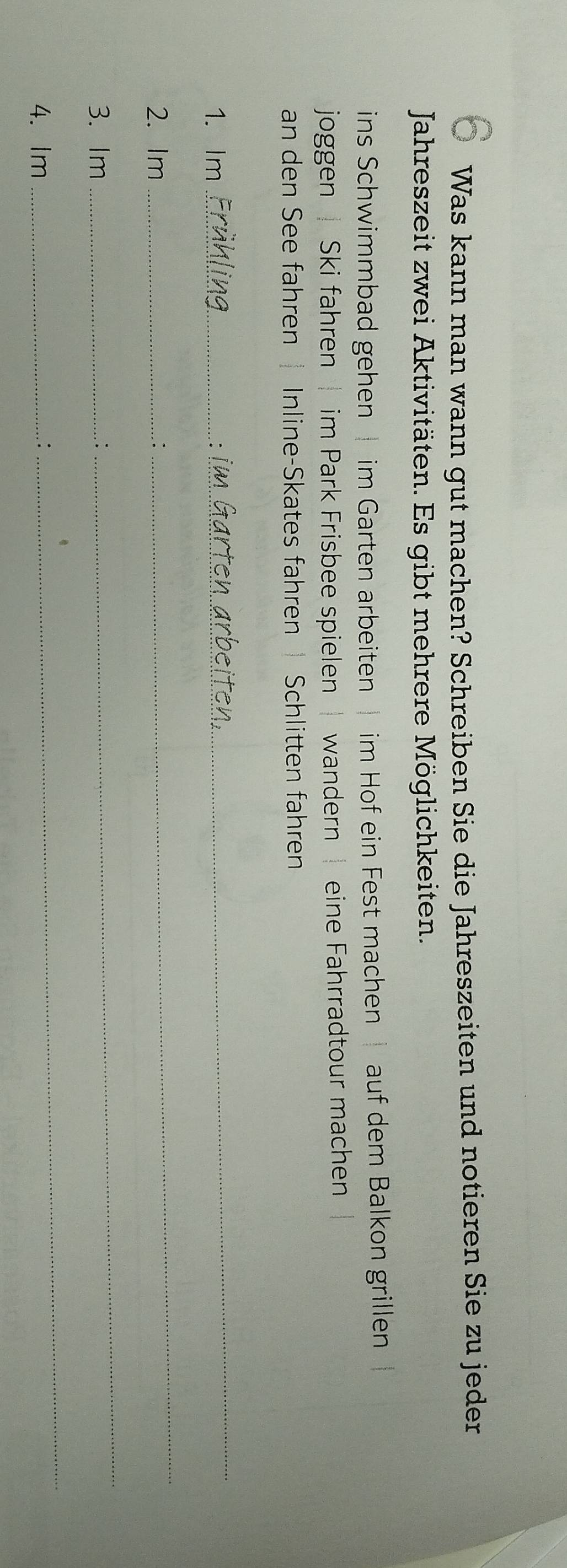 Was kann man wann gut machen? Schreiben Sie die Jahreszeiten und notieren Sie zu jeder 
Jahreszeit zwei Aktivitäten. Es gibt mehrere Möglichkeiten. 
ins Schwimmbad gehen im Garten arbeiten im Hof ein Fest machen auf dem Balkon grillen 
joggen | Ski fahren | im Park Frisbee spielen | wandern eine Fahrradtour machen 
an den See fahren Inline-Skates fahren Schlitten fahren 
1. Im_ 
_ 
` 
2. Im _: 
_ 
3. Im_ 
: 
_ 
4. Im_ 
_ 
: