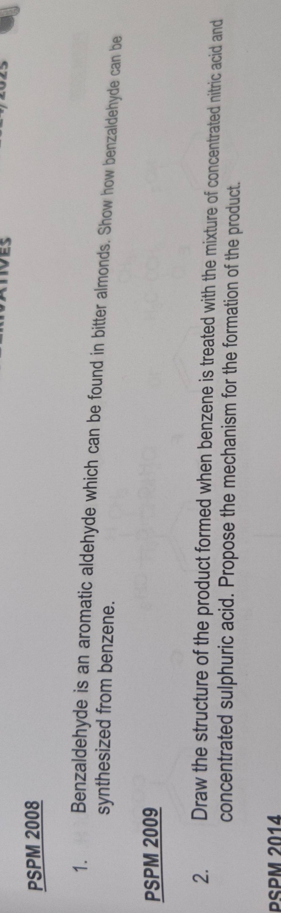 PSPM 2008 
1. Benzaldehyde is an aromatic aldehyde which can be found in bitter almonds. Show how benzaldehyde can be 
synthesized from benzene. 
PSPM 2009 
2. €Draw the structure of the product formed when benzene is treated with the mixture of concentrated nitric acid and 
concentrated sulphuric acid. Propose the mechanism for the formation of the product. 
PSPM 2014