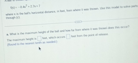 f(x)=-0.4x^2+2.7x+7
where x is the ball's horizontal distance, in feet, from where it was thrown. Use this model to solve parts 
through (c). 
a. What is the maximum height of the ball and how far from where it was thrown does this occur? 
The maximum height is □ fee , which occurs □ feet from the point of release. 
(Round to the nearest tenth as needed.)