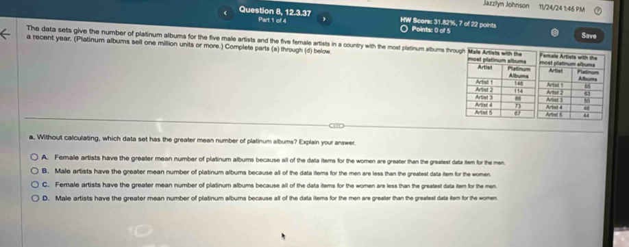 Jazzlyn Johnson 11/24/24 1:46 PM
< Question 8, 12.3.37 HW Score:  31.82%, 7 of 22 points
Part 1 of 4
Points: 0 of 5
Save
The data sets give the number of platinum albums for the five male artists and the five female artists in a country with the most platinum albums th
a recent year. (Platinum albums sell one million units or more.) Complete parts (a) through (d) below. 
a. Without calculating, which data set has the greater mean number of platinum albums? Explain your answer.
A. Female artists have the greater mean number of platinum albums because all of the data items for the women are greater than the greatest data item for the men
B. Male artists have the greater mean number of platinum albums because all of the data items for the men are less than the greatest data item for the women.
C. Female artists have the greater mean number of platinum albums because all of the data items for the women are less than the greatest data item for the men.
D. Male artists have the greater mean number of platinum albums because all of the data items for the men are greater than the greatest data item for the women.