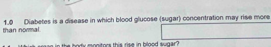 1.0 Diabetes is a disease in which blood glucose (sugar) concentration may rise more 
than normal. 
an in the body monitors this rise in blood sugar ?