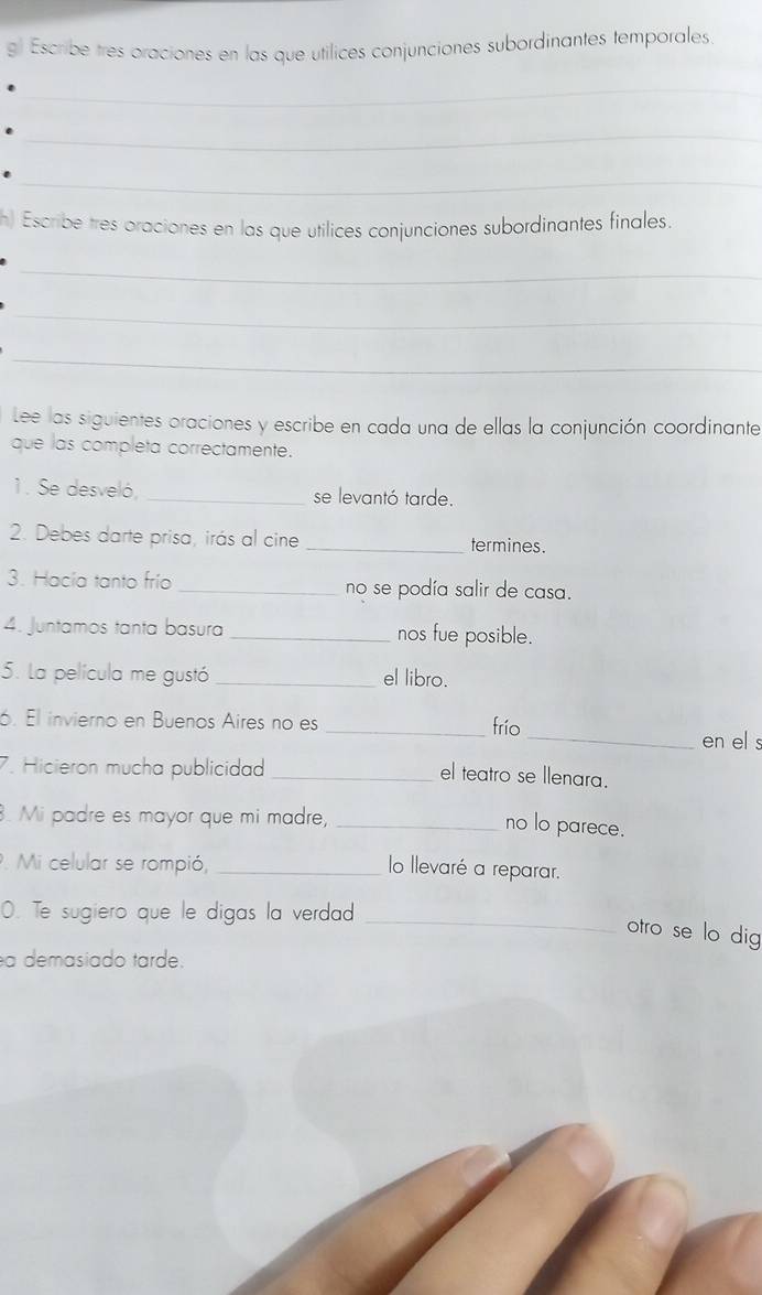 gl Escribe tres oraciones en las que utilices conjunciones subordinantes temporales 
_ 
_ 
_ 
h) Escribe tres oraciones en las que utilices conjunciones subordinantes finales. 
_ 
_ 
_ 
Lee las siguientes oraciones y escribe en cada una de ellas la conjunción coordinante 
que las completa correctamente. 
1. Se desveló, _se levantó tarde. 
2. Debes darte prisa, irás al cine _termines. 
3. Hacía tanto frío _no se podía salir de casa. 
4. Juntamos tanta basura _nos fue posible. 
5. La película me gustó _el libro. 
6. El invierno en Buenos Aires no es 
_frío 
_en el s 
7. Hicieron mucha publicidad_ 
el teatro se llenara. 
. Mi padre es mayor que mi madre,_ 
no lo parece. 
. Mi celular se rompió,_ 
lo llevaré a reparar. 
O. Te sugiero que le digas la verdad 
_otro se lo dig 
a demasiado tarde.