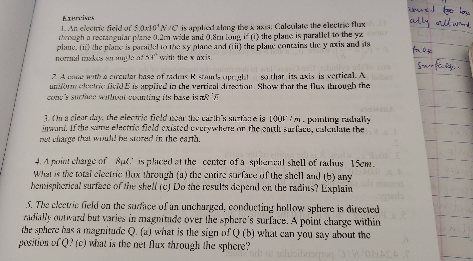 An electric field of 5.0x10^4N/C is applied along the x axis. Calculate the electric flux 
through a rectangular plane 0.2m wide and 0.8m long if (i) the plane is parallel to the yz
plane, (ii) the plane is parallel to the xy plane and (iii) the plane contains the y axis and its 
normal makes an angle of 53° with the x axis. 
2. A cone with a circular base of radius R stands upright so that its axis is vertical. A 
uniform electric fieldE is applied in the vertical direction. Show that the flux through the 
cone’s surface without counting its base is π R^2E
3. On a clear day, the electric field near the earth’s surface is 100V / m , pointing radially 
inward. If the same electric field existed everywhere on the earth surface, calculate the 
net charge that would be stored in the earth. 
4. A point charge of 8μC is placed at the center of a spherical shell of radius 15cm. 
What is the total electric flux through (a) the entire surface of the shell and (b) any 
hemispherical surface of the shell (c) Do the results depend on the radius? Explain 
5. The electric field on the surface of an uncharged, conducting hollow sphere is directed 
radially outward but varies in magnitude over the sphere’s surface. A point charge within 
the sphere has a magnitude Q. (a) what is the sign of Q(b ) what can you say about the 
position of Q? (c) what is the net flux through the sphere?