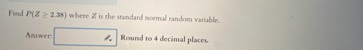 Find P(Z≥ 2.38) where Z is the standard normal random variable. 
Answer: □ Round to 4 decimal places.