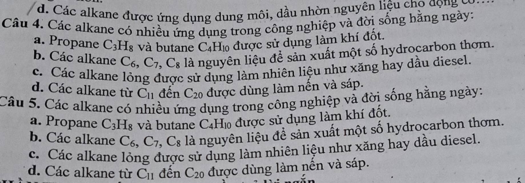 d. Các alkane được ứng dụng dung môi, dầu nhờn nguyên liệu cho dọng có
Câu 4. Các alkane có nhiều ứng dụng trong công nghiệp và đời sống hăng ngày:
a. Propane C_3H_8 và butane C_4H_10 được sử dụng làm khí đốt.
b. Các alkane C_6, C_7, C_8 là nguyên liệu để sản xuất một số hydrocarbon thơm.
c. Các alkane lỏng được sử dụng làm nhiên liệu như xăng hay dầu diesel.
d. Các alkane từ C_11 đến C_20 được dùng làm nến và sáp.
Câu 5. Các alkane có nhiều ứng dụng trong công nghiệp và đời sống hằng ngày:
a. Propane C_3H_8 và butane C_4H_10 được sử dụng làm khí đốt.
b. Các alkane C_6, C_7, C_8 là nguyên liệu để sản xuất một số hydrocarbon thơm.
c. Các alkane lỏng được sử dụng làm nhiên liệu như xăng hay dầu diesel.
d. Các alkane từ C_11 đến C_20 được dùng làm nến và sáp.