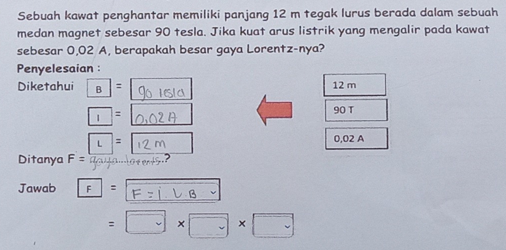 Sebuah kawat penghantar memiliki panjang 12 m tegak lurus berada dalam sebuah 
medan magnet sebesar 90 tesla. Jika kuat arus listrik yang mengalir pada kawat 
sebesar 0,02 A, berapakah besar gaya Lorentz-nya? 
Penyelesaian : 
Diketahui boxed B= 12 m
□ =
90 T
L=[ 12 0,02 A
Ditanya F=
Jawab F= F z j l B 2
=□ * □ * □