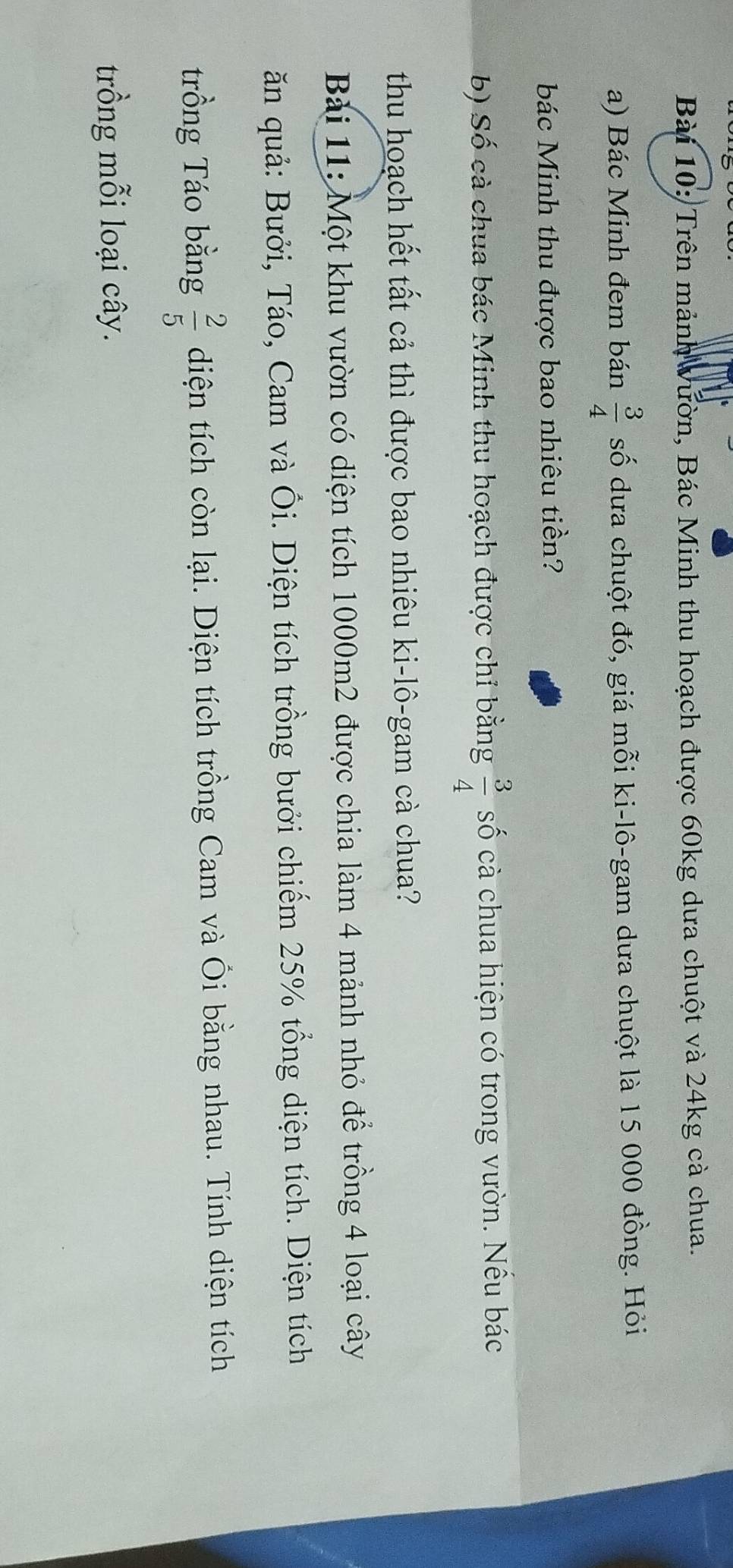 Trên mảnh Vườn, Bác Minh thu hoạch được 60kg dưa chuột và 24kg cà chua. 
a) Bác Minh đem bán  3/4  số dưa chuột đó, giá mỗi ki-lô-gam dưa chuột là 15 000 đồng. Hỏi 
bác Minh thu được bao nhiêu tiền? 
b) Số cà chua bác Minh thu hoạch được chỉ bằng  3/4  số cà chua hiện có trong vườn. Nều bác 
thu hoạch hết tất cả thì được bao nhiêu ki-lô-gam cà chua? 
Bài 11: Một khu vườn có diện tích 1000m2 được chia làm 4 mảnh nhỏ để trồng 4 loại cây 
ăn quả: Bưởi, Táo, Cam và Ôi. Diện tích trồng bưởi chiếm 25% tổng diện tích. Diện tích 
trồng Táo bằng  2/5  diện tích còn lại. Diện tích trồng Cam và Ôi bằng nhau. Tính diện tích 
trồng mỗi loại cây.
