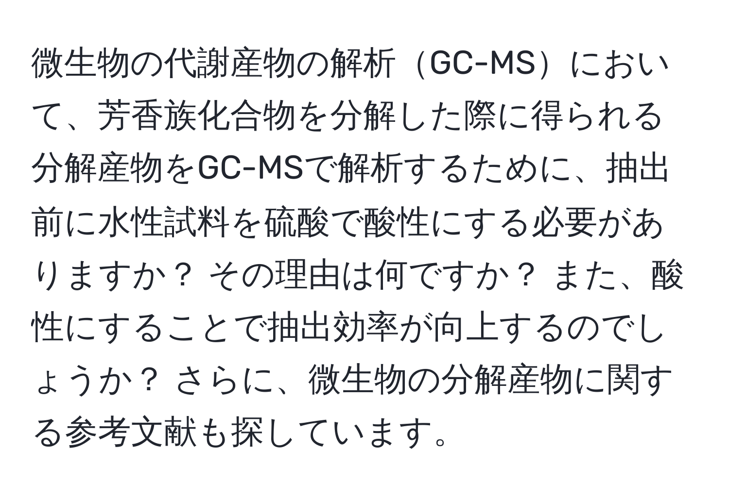 微生物の代謝産物の解析GC-MSにおいて、芳香族化合物を分解した際に得られる分解産物をGC-MSで解析するために、抽出前に水性試料を硫酸で酸性にする必要がありますか？ その理由は何ですか？ また、酸性にすることで抽出効率が向上するのでしょうか？ さらに、微生物の分解産物に関する参考文献も探しています。