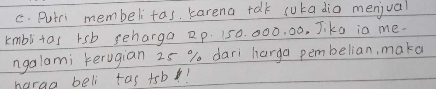 Putri membelitas. karena talk suka dia menjual 
kmblitas rsb seharga Rp. 150. 000, 00, Jike ia me. 
ngalami kerugian 25 % dari harga pembelian, maka 
harga beli tas +sb!