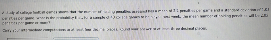 A study of college football games shows that the number of holding penalties assessed has a mean of 2.2 penalties per game and a standard deviation of 1.05
penalties per game. What is the probability that, for a sample of 40 college games to be played next week, the mean number of holding penalties will be 2.05
penalties per game or more? 
Carry your intermediate computations to at least four decimal places. Round your answer to at least three decimal places.