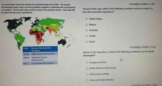 The map below shows the Human Development Index from 2009. The Human POSSIBLE POINTS: 0.09
Development Index looks at several statistics together to determine the development
of countries. Review this map and then answer the questions below. This map will have the lowest life expectancy? Based on this map, which of the following countries would you expect to
be used for the next 3 qvestions.
United States
Mexico
Australia
Sudan
Brazil
POSSIBLE POINTS: 0.09
developed? Based on the map above, which of the following continents are the most
Europe and Asia
North America and Europe
Africa and Australia
Asia and South America
POSSIRI E P∩INTS 0 09