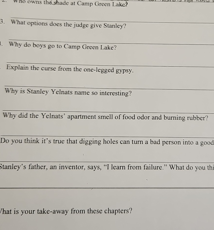 Who owns the shade at Camp Green Lake? 
_ 
3. What options does the judge give Stanley? 
_ 
. Why do boys go to Camp Green Lake? 
_ 
Explain the curse from the one-legged gypsy. 
_ 
Why is Stanley Yelnats name so interesting? 
_ 
Why did the Yelnats’ apartment smell of food odor and burning rubber? 
_ 
Do you think it’s true that digging holes can turn a bad person into a good 
_ 
Stanley’s father, an inventor, says, “I learn from failure.” What do you thi 
_ 
What is your take-away from these chapters?