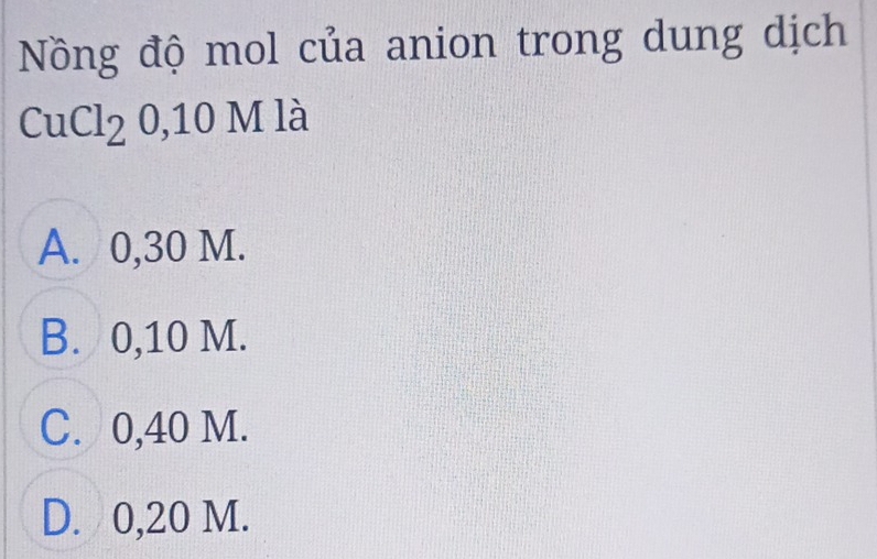 Nồng độ mol của anion trong dung dịch
CuCl_20, 10N / là
A. 0,30 M.
B. 0,10 M.
C. 0,40 M.
D. 0,20 M.