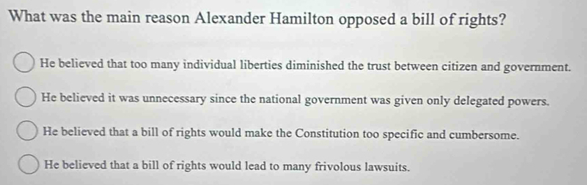 What was the main reason Alexander Hamilton opposed a bill of rights?
He believed that too many individual liberties diminished the trust between citizen and government.
He believed it was unnecessary since the national government was given only delegated powers.
He believed that a bill of rights would make the Constitution too specific and cumbersome.
He believed that a bill of rights would lead to many frivolous lawsuits.