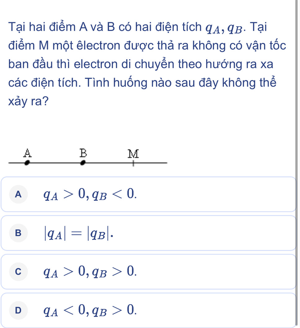 Tại hai điểm A và B có hai điện tích qA, qB. Tại
điểm M một êlectron được thả ra không có vận tốc
ban đầu thì electron di chuyển theo hướng ra xa
các điện tích. Tình huống nào sau đây không thể
xảy ra?
A
B
M
A q_A>0, q_B<0</tex>.
B |q_A|=|q_B|.
C q_A>0, q_B>0.
D q_A<0</tex>, q_B>0.