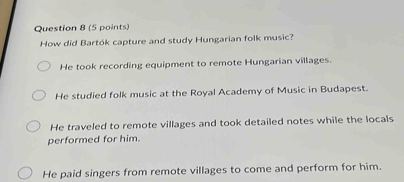 How did Bartók capture and study Hungarian folk music?
He took recording equipment to remote Hungarian villages.
He studied folk music at the Royal Academy of Music in Budapest.
He traveled to remote villages and took detailed notes while the locals
performed for him.
He paid singers from remote villages to come and perform for him.