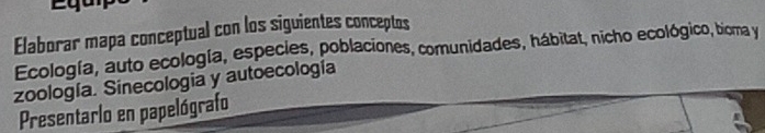 Elaborar mapa conceptual con los siguientes conceptos 
Ecología, auto ecología, especies, poblaciones, comunidades, hábitat, nicho ecológico, bioma y 
zoología. Sinecología y autoecología 
Presentarlo en papelógrafo