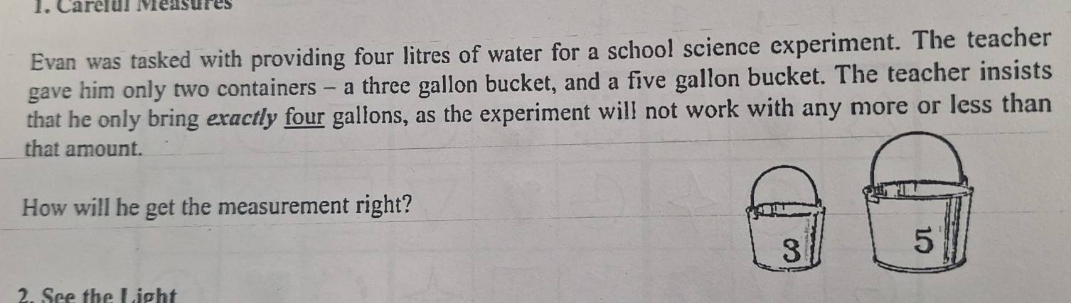 Carélul Méasures
Evan was tasked with providing four litres of water for a school science experiment. The teacher
gave him only two containers - a three gallon bucket, and a five gallon bucket. The teacher insists
that he only bring exactly four gallons, as the experiment will not work with any more or less than
that amount.
How will he get the measurement right?
3
5
2. See the Light