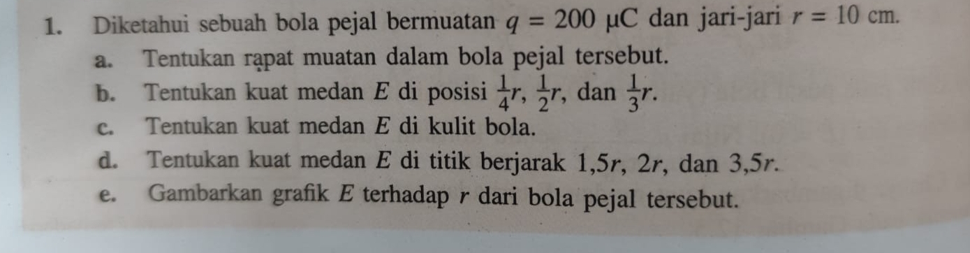 Diketahui sebuah bola pejal bermuatan q=200mu C dan jari-jari r=10cm. 
a. Tentukan rąpat muatan dalam bola pejal tersebut. 
b. Tentukan kuat medan E di posisi  1/4 r,  1/2 r , dan  1/3 r. 
c. Tentukan kuat medan E di kulit bola. 
d. Tentukan kuat medan E di titik berjarak 1, 5r, 2r, dan 3,5r. 
e. Gambarkan grafik E terhadap r dari bola pejal tersebut.