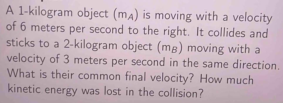 A 1-kilogram object (mд) is moving with a velocity 
of 6 meters per second to the right. It collides and 
sticks to a 2-kilogram object (mg) moving with a 
velocity of 3 meters per second in the same direction. 
What is their common final velocity? How much 
kinetic energy was lost in the collision?