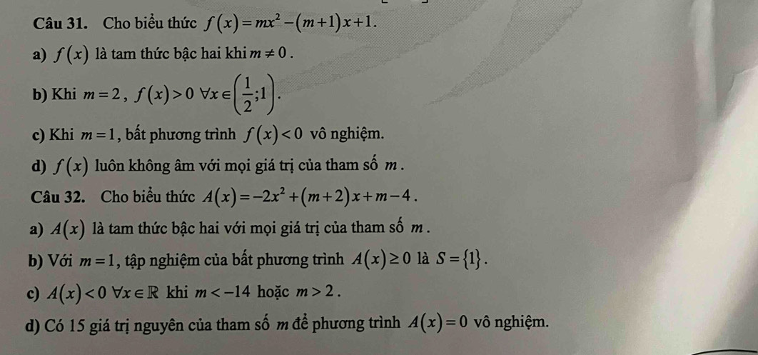 Cho biểu thức f(x)=mx^2-(m+1)x+1.
a) f(x) là tam thức bậc hai khi m!= 0.
b) Khi m=2,f(x)>0forall x∈ ( 1/2 ;1).
c) Khi m=1 , bất phương trình f(x)<0</tex> vô nghiệm.
d) f(x) luôn không âm với mọi giá trị của tham số m.
Câu 32. Cho biểu thức A(x)=-2x^2+(m+2)x+m-4. 
a) A(x) là tam thức bậc hai với mọi giá trị của tham số m.
b) Với m=1 , tập nghiệm của bất phương trình A(x)≥ 0 là S= 1. 
c) A(x)<0forall x∈ R khi m hoặc m>2. 
d) Có 15 giá trị nguyên của tham số m để phương trình A(x)=0 vô nghiệm.