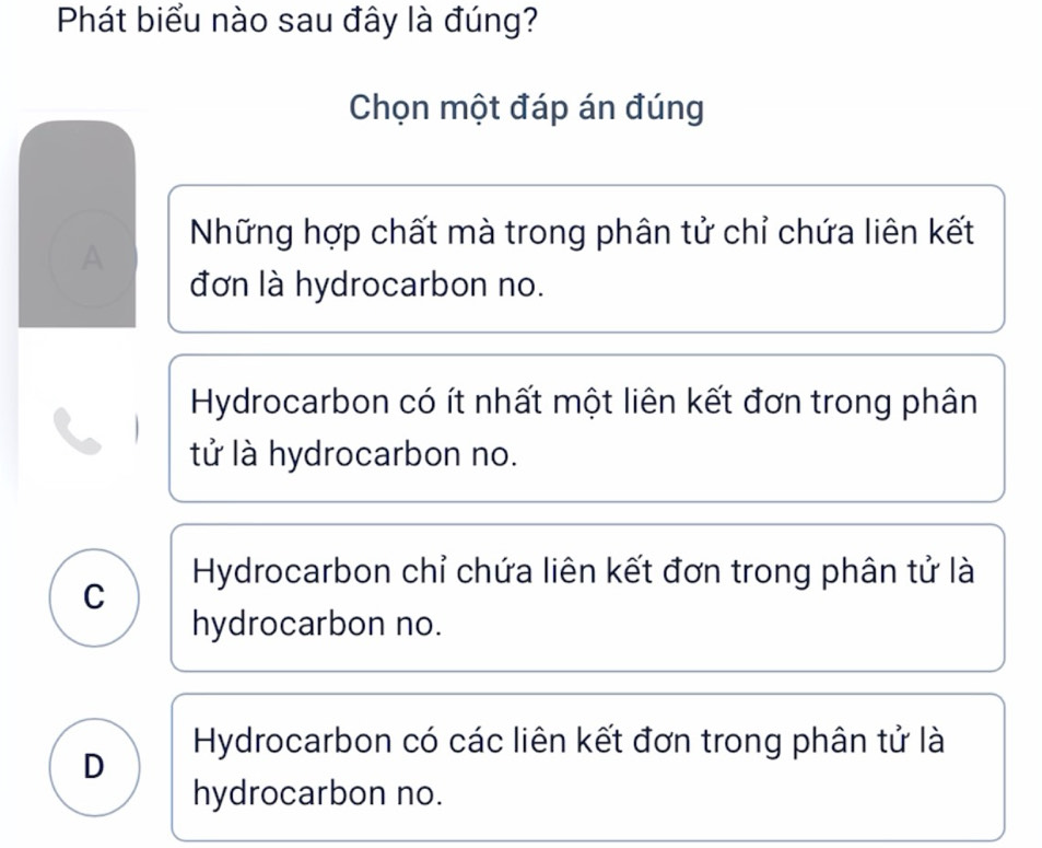 Phát biểu nào sau đây là đúng?
Chọn một đáp án đúng
Những hợp chất mà trong phân tử chỉ chứa liên kết
A
đơn là hydrocarbon no.
Hydrocarbon có ít nhất một liên kết đơn trong phân
tử là hydrocarbon no.
Hydrocarbon chỉ chứa liên kết đơn trong phân tử là
C
hydrocarbon no.
Hydrocarbon có các liên kết đơn trong phân tử là
D
hydrocarbon no.