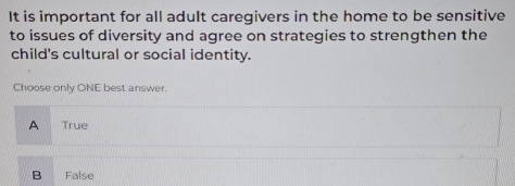 It is important for all adult caregivers in the home to be sensitive
to issues of diversity and agree on strategies to strengthen the
child's cultural or social identity.
Choose only ONE best answer.
A True
B False