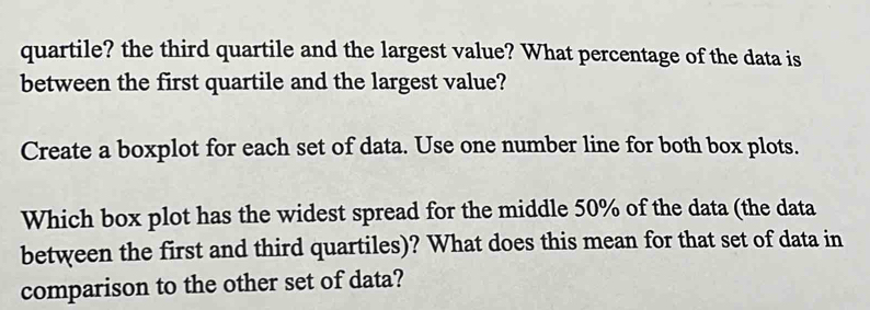 quartile? the third quartile and the largest value? What percentage of the data is 
between the first quartile and the largest value? 
Create a boxplot for each set of data. Use one number line for both box plots. 
Which box plot has the widest spread for the middle 50% of the data (the data 
between the first and third quartiles)? What does this mean for that set of data in 
comparison to the other set of data?