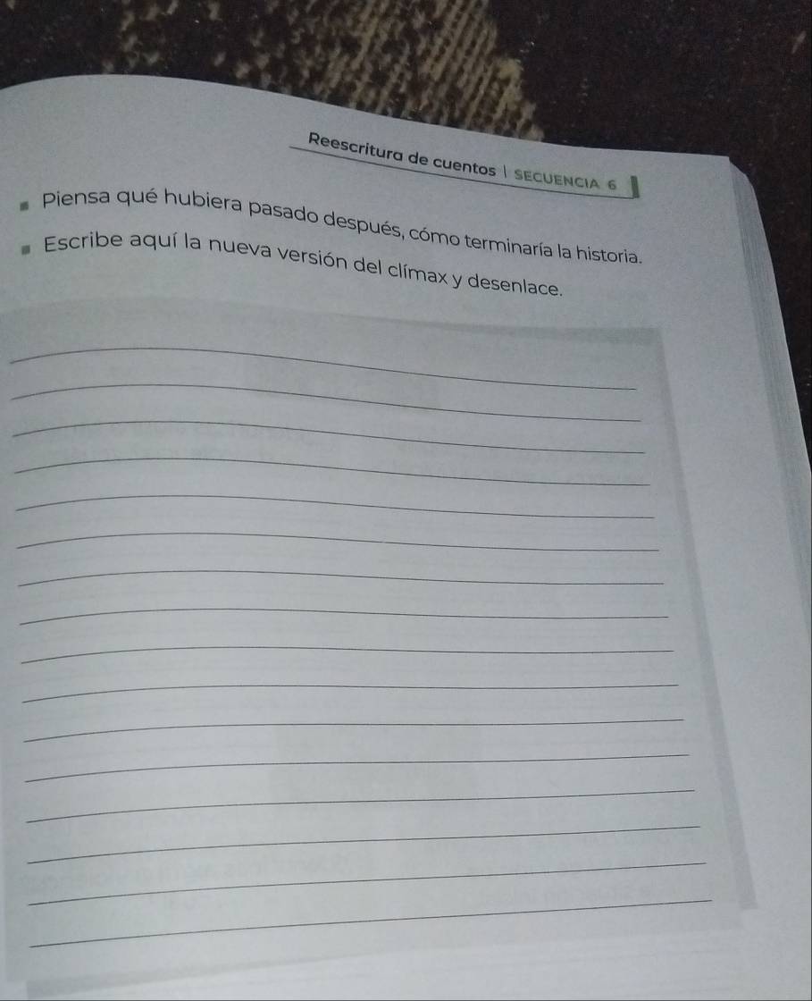 Reescritura de cuentos | SECUENCIA 6 
Piensa qué hubiera pasado después, cómo terminaría la historia. 
Escribe aquí la nueva versión del clímax y desenlace. 
_ 
_ 
_ 
_ 
_ 
_ 
_ 
_ 
_ 
_ 
_ 
_ 
_ 
_ 
_ 
_