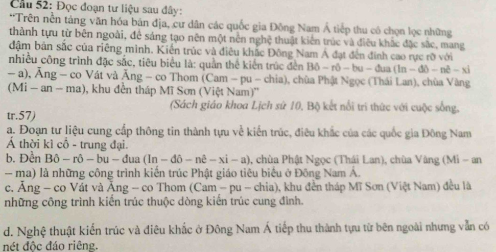 Đọc đoạn tư liệu sau đây:
*Trên nền tảng văn hóa bản địa, cư dân các quốc gia Động Nam Á tiếp thu có chọn lọc những
thành tựu từ bên ngoài, đề sáng tạo nên một nền nghệ thuật kiến trúc và điều khắc đặc sắc, mang
đậm bản sắc của riêng mình. Kiến trúc và điêu khắc Đông Nam Á đạt đến đính cao rực rỡ với
nhiều công trình đặc sắc, tiêu biểu là: quần thể kiến trúc đến Bhat o-rhat o-bu-dua(ln -dθ -nhat e-xi
- a), Ăng - co Vát và Ăng - co Thom (Cam - Du-cht a), chùa Phật Ngọc (Thái Lan), chùa Vàng
(Mi - an - - ma), khu đền tháp Mĩ Sơn (Việt Nam)''
(Sách giáo khoa Lịch sử 10, Bộ kết nổi tri thức với cuộc sống,
tr.57)
a. Đoạn tư liệu cung cấp thông tin thành tựu về kiến trúc, điều khắc của các quốc gia Đông Nam
Á thời kì cổ - trung đại.
b. Đền Bô - rô - bu - đị 1a (In-dpartial -nhat e-xi-a) , chùa Phật Ngọc (Thái Lan), chùa Vàng (Mi - an
-  ma) là những công trình kiến trúc Phật giáo tiêu biểu ở Đông Nam Á.
c. Ăng - co Vát và Ăng - co Thom (Cam - pu - chia), khu đền tháp Mĩ Sơn (Việt Nam) đều là
những công trình kiến trúc thuộc dòng kiến trúc cung đình.
d. Nghệ thuật kiến trúc và điêu khắc ở Đông Nam Á tiếp thu thành tựu từ bên ngoài nhưng vẫn có
nét độc đáo riêng.