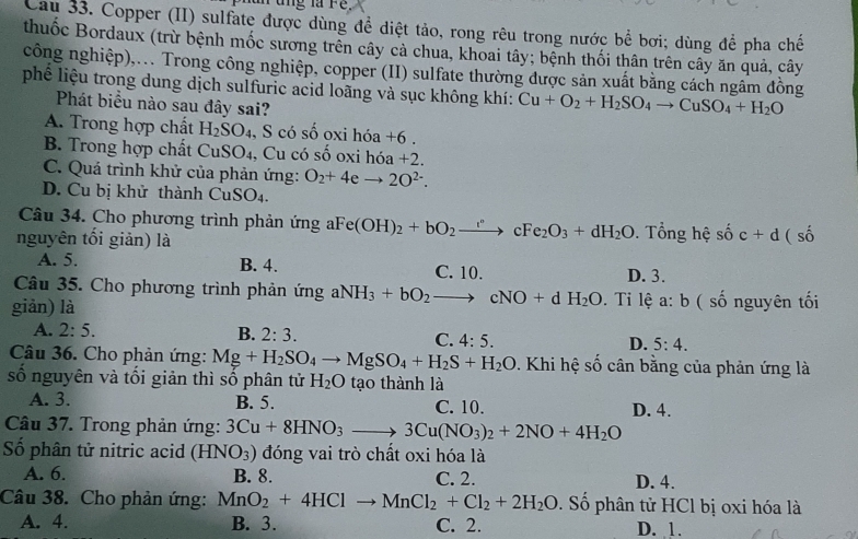 ung là re
Cau 33. Copper (II) sulfate được dùng để diệt tảo, rong rêu trong nước bể bơi; dùng để pha chế
thuốc Bordaux (trừ bệnh mốc sương trên cây cả chua, khoai tây; bệnh thối thân trên cây ăn quả, cây
công nghiệp),.. Trong công nghiệp, copper (II) sulfate thường được sản xuất bằng cách ngâm đồng
phế liệu trong dung dịch sulfuric acid loãng và sục không khí: Cu+O_2+H_2SO_4to CuSO_4+H_2O
Phát biểu nào sau đây sai?
A. Trong hợp chất H_2SO , S có số oxi hóa +6.
B. Trong hợp chất CuSO₄, Cu có số oxi h 6a+2.
C. Quá trình khử của phản ứng: O_2+4eto 2O^(2-).
D. Cu bị khử thành CuSO₄.
Câu 34. Cho phương trình phản ứng aFe(OH)_2+bO_2to cFe_2O_3+dH_2O. Tổng hệ số c+d(s
nguyên tối giản) là
A. 5. B. 4. C. 10. D. 3.
Câu 35. Cho phương trình phản ứng aNH_3+bO_2to cNO+dH_2O
giản) là . Ti lệ a: b ( số nguyên tối
A. 2:5. B. 2:3. C. 4:5. D. 5:4.
Câu 36. Cho phản ứng: Mg+H_2SO_4to MgSO_4+H_2S+H_2O 1. Khi hệ số cân bằng của phản ứng là
số nguyên và tối giản thì số phân tử H_2O tạo thành là
A. 3. B. 5. C. 10. D. 4.
Câu 37. Trong phản ứng: 3Cu+8HNO_3to 3Cu(NO_3)_2+2NO+4H_2O
Số phân tử nitric acid (HNO_3) đóng vai trò chất oxi hóa là
A. 6. B. 8. C. 2. D. 4.
Câu 38. Cho phản ứng: MnO_2+4HClto MnCl_2+Cl_2+2H_2O. Số phân tử HCl bị oxi hóa là
A. 4. B. 3. C. 2. D. 1.