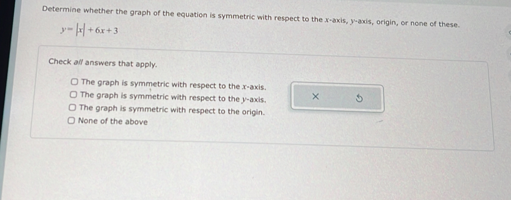 Determine whether the graph of the equation is symmetric with respect to the x-axis, y-axis, origin, or none of these.
y=|x|+6x+3
Check a// answers that apply.
The graph is symmetric with respect to the x-axis.
The graph is symmetric with respect to the y-axis. × 5
The graph is symmetric with respect to the origin.
None of the above