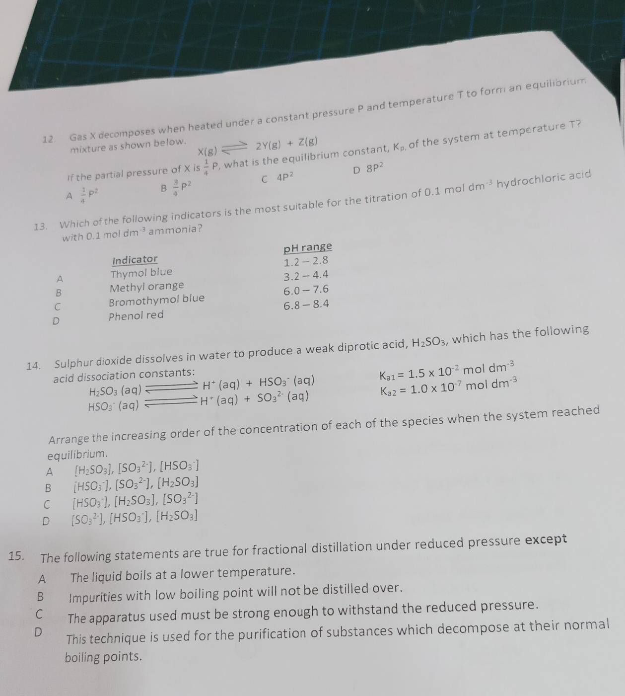 Gas X decomposes when heated under a constant pressure P and temperature T to form an equilibrium
mixture as shown below. X(g)leftharpoons 2Y(g)+Z(g)
If the partial pressure of X is  1/4 P , what is the equilibrium constant, K_p of the system at temperature T?
D 8P^2
C 4P^2
A  1/4 P^2
B  3/4 P^2
13. Which of the following indicators is the most suitable for the titration of 0.1 mol dm^(-3) hydrochloric acid
with 0.1moldm^(-3) ammonia?
Indicator pH range
A Thymol blue 1.2 - 2.8
3. 2-4.4
B Methyl orange
6.0- 7 (-
C Bromothymol blue
D Phenol red 6.8 - 8.4
14. Sulphur dioxide dissolves in water to produce a weak diprotic acid, H_2SO_3 , which has the following
acid dissociation constants:
K_a1=1.5* 10^(-2)moldm^(-3)
beginarrayr H_2SO_3(aq)leftharpoons H^+(aq)+HSO_3^(-(aq) HSO_3^-(aq)leftharpoons H^-)(aq)endarray
K_a2=1.0* 10^(-7)moldm^(-3)
Arrange the increasing order of the concentration of each of the species when the system reached
equilibrium.
A [H_2SO_3],[SO_3^((2-)],[HSO_3^-]
B [HSO_3^-],[SO_3^(2-)],[H_2)SO_3]
C [HSO_3^(-],[H_2)SO_3],[SO_3^((2-)]
D [SO_3^(2-)],[HSO_3^-],[H_2)SO_3]
15. The following statements are true for fractional distillation under reduced pressure except
A The liquid boils at a lower temperature.
B Impurities with low boiling point will not be distilled over.
C The apparatus used must be strong enough to withstand the reduced pressure.
D This technique is used for the purification of substances which decompose at their normal
boiling points.