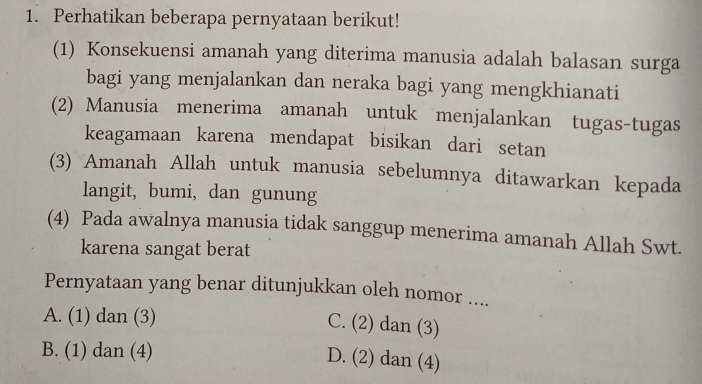 Perhatikan beberapa pernyataan berikut!
(1) Konsekuensi amanah yang diterima manusia adalah balasan surga
bagi yang menjalankan dan neraka bagi yang mengkhianati
(2) Manusia menerima amanah untuk menjalankan tugas-tugas
keagamaan karena mendapat bisikan dari setan
(3) Amanah Allah untuk manusia sebelumnya ditawarkan kepada
langit, bumi, dan gunung
(4) Pada awalnya manusia tidak sanggup menerima amanah Allah Swt.
karena sangat berat
Pernyataan yang benar ditunjukkan oleh nomor ....
A. (1) dan (3)
C. (2) dan (3)
B. (1) dan (4)
D. (2) dan (4)