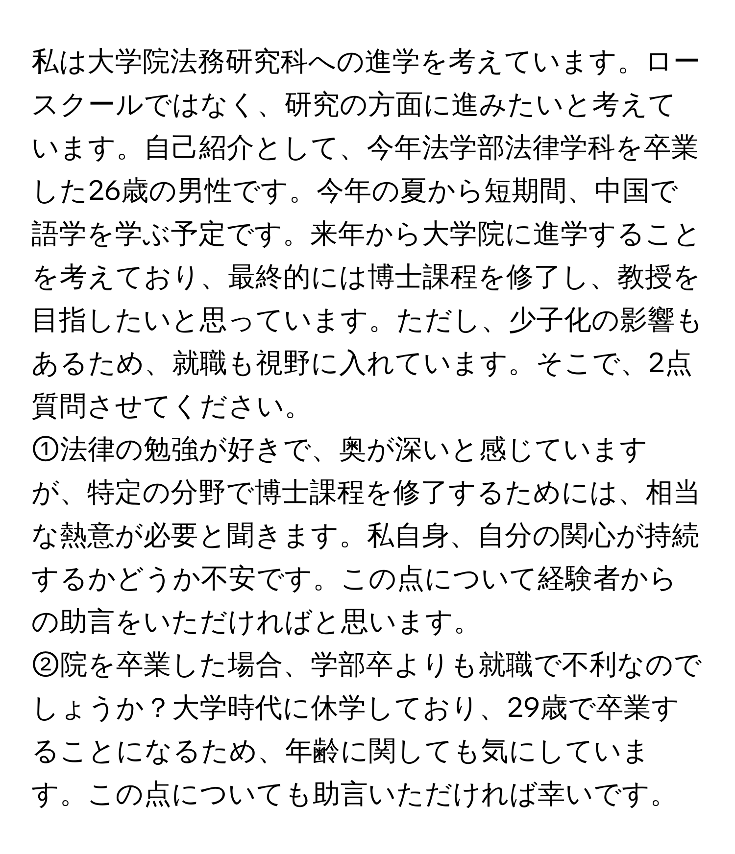 私は大学院法務研究科への進学を考えています。ロースクールではなく、研究の方面に進みたいと考えています。自己紹介として、今年法学部法律学科を卒業した26歳の男性です。今年の夏から短期間、中国で語学を学ぶ予定です。来年から大学院に進学することを考えており、最終的には博士課程を修了し、教授を目指したいと思っています。ただし、少子化の影響もあるため、就職も視野に入れています。そこで、2点質問させてください。  
①法律の勉強が好きで、奥が深いと感じていますが、特定の分野で博士課程を修了するためには、相当な熱意が必要と聞きます。私自身、自分の関心が持続するかどうか不安です。この点について経験者からの助言をいただければと思います。  
②院を卒業した場合、学部卒よりも就職で不利なのでしょうか？大学時代に休学しており、29歳で卒業することになるため、年齢に関しても気にしています。この点についても助言いただければ幸いです。