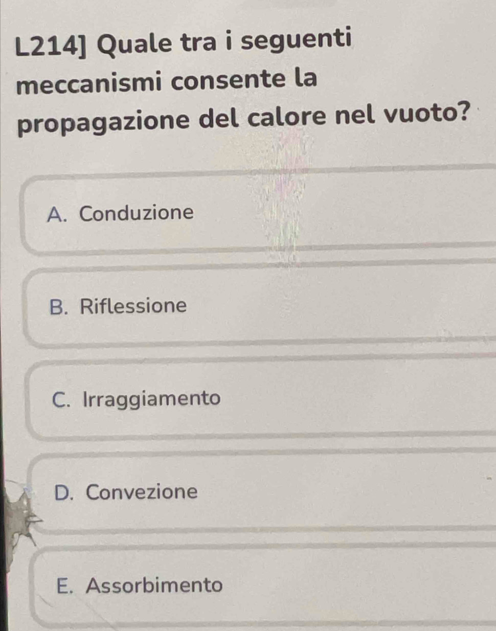 L214] Quale tra i seguenti
meccanismi consente la
propagazione del calore nel vuoto?
A. Conduzione
B. Riflessione
C. Irraggiamento
D. Convezione
E. Assorbimento