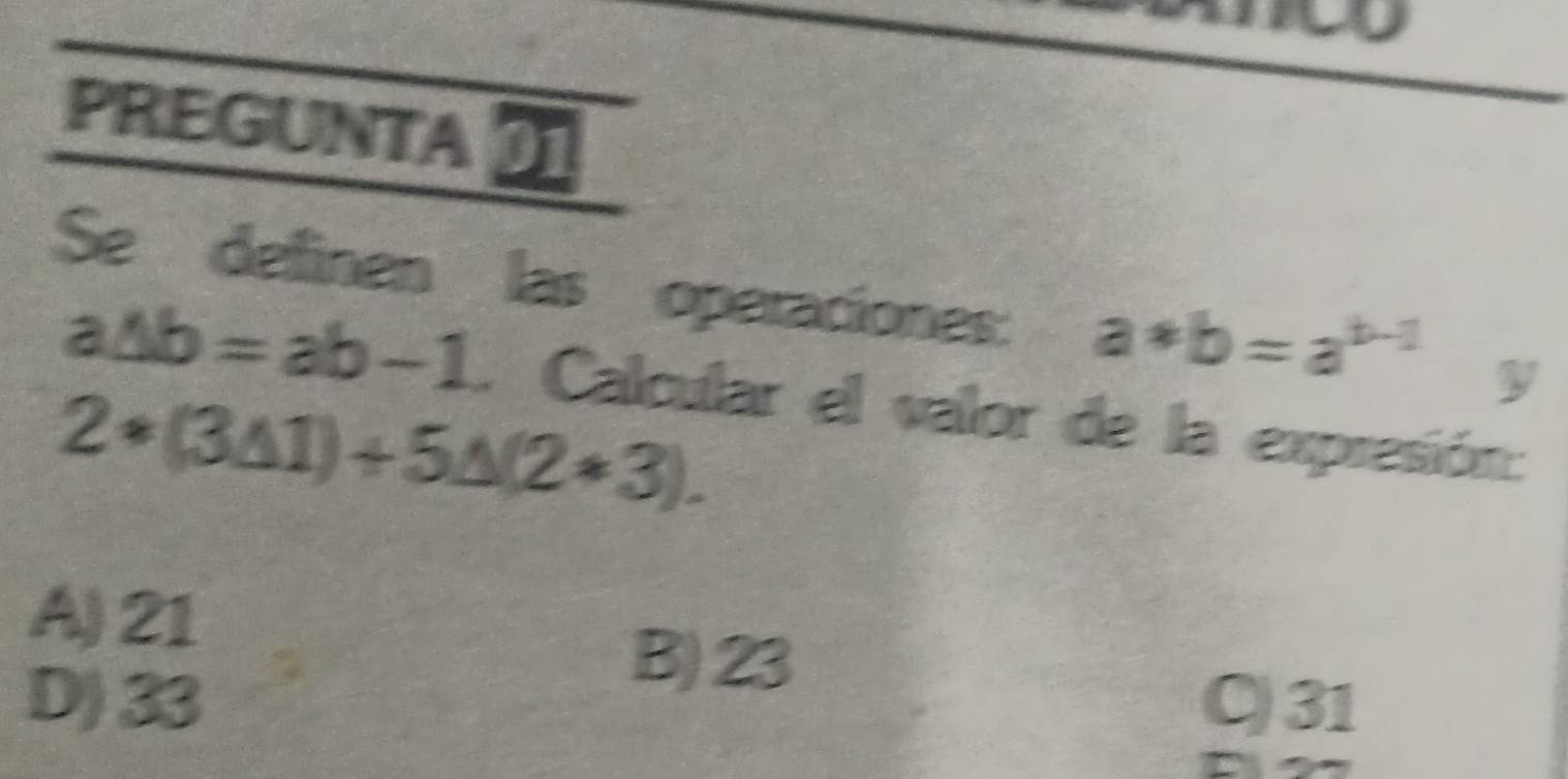 PREGUNTA 
Se definen las operaciones: a*b=a^(b-1) y
a△ b=ab-1 Calcular el valor de la expresión:
2*(3△ 1)+5△ (2*3).
A) 21
B) 23
D) 33 C) 31