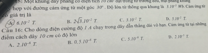 15: Một khung đay pháng có điện tích 10cm^2 đặt trong từ trường đều, mặt pháng khủng
y hợp với đường cảm ứng từ một góc 30° , Độ lớn từ thông qua khung là 3.10^(-5)Wb 9. Cảm ứng từ
có giá trị là
A 6.10^(-2)T. B. 2sqrt(3).10^(-2)T. C. 3.10^(-2)T. D. 5.10^(-2)T. 
Câu 16: Cho dòng điện cường độ / A chạy trong dây dẫn thắng dài vô hạn. Cám ứng từ tại những
điểm cách dây 10 cm có độ lớn
A. 2.10^(-6)T. B. 0,5.10^(-6)T. C. 5.10^(-6)T. D. 2.10^(-5)T.