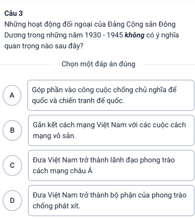 Những hoạt động đối ngoại của Đảng Cộng sản Đông
Dương trong những năm 1930 - 1945 không có ý nghĩa
quan trọng nào sau đây?
Chọn một đáp án đúng
A Góp phần vào công cuộc chống chủ nghĩa để
quốc và chiến tranh đế quốc.
Gắn kết cách mạng Việt Nam với các cuộc cách
B
mạng vô sản.
C Đưa Việt Nam trở thành lãnh đạo phong trào
cách mạng châu Á
D Đưa Việt Nam trở thành bộ phận của phong trào
chống phát xít.