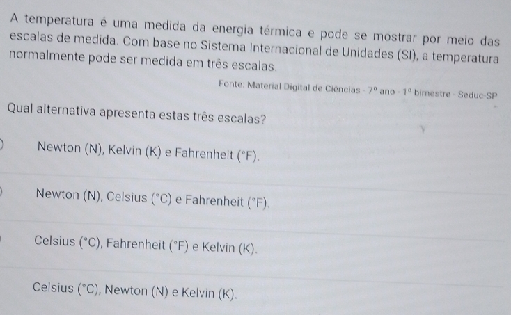 A temperatura é uma medida da energia térmica e pode se mostrar por meio das
escalas de medida. Com base no Sistema Internacional de Unidades (SI), a temperatura
normalmente pode ser medida em três escalas.
Fonte: Material Digital de Ciências -7^0 ano -1° bimestre - Seduc-SP
Qual alternativa apresenta estas três escalas?
Newton (N), Kelvin (K) e Fahrenheit (^circ F).
Newton (N), Celsius (^circ C) e Fahrenheit (^circ F).
Celsius (^circ C) , Fahrenheit (^circ F) e Kelvin (K).
Celsius (^circ C) , Newton (N) e Kelvin (K).