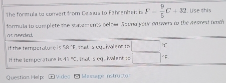 The formula to convert from Celsius to Fahrenheit is F= 9/5 C+32 , Use this 
formula to complete the statements below. Round your answers to the nearest tenth 
as needed. 
If the temperature is 58°F , that is equivalent to 
If the temperature is 41°C , that is equivalent to |^circ F
Question Help: Video Message instructor