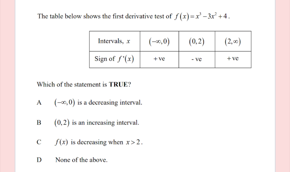 The table below shows the first derivative test of f(x)=x^3-3x^2+4.
Which of the statement is TRUE?
A (-∈fty ,0) is a decreasing interval.
B (0,2) is an increasing interval.
C f(x) is decreasing when x>2.
D None of the above.