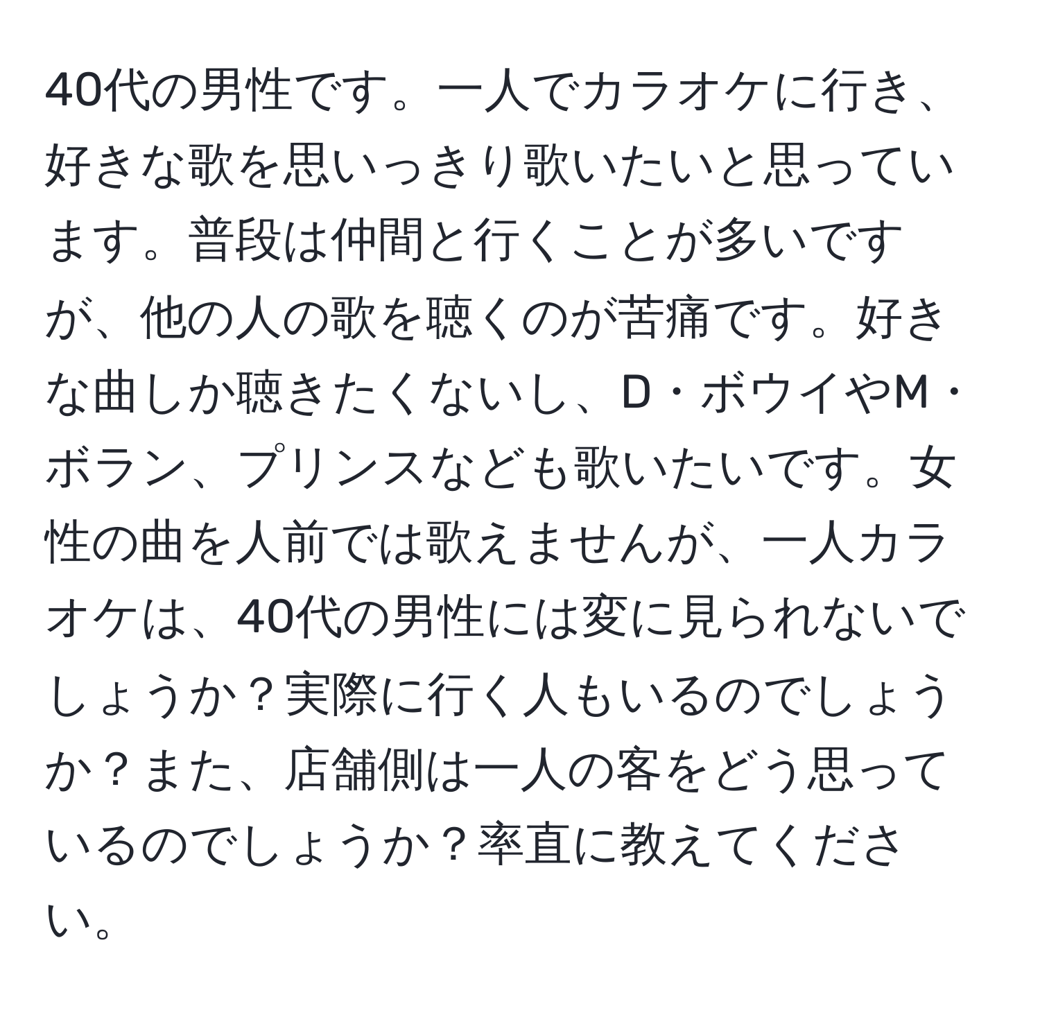 40代の男性です。一人でカラオケに行き、好きな歌を思いっきり歌いたいと思っています。普段は仲間と行くことが多いですが、他の人の歌を聴くのが苦痛です。好きな曲しか聴きたくないし、D・ボウイやM・ボラン、プリンスなども歌いたいです。女性の曲を人前では歌えませんが、一人カラオケは、40代の男性には変に見られないでしょうか？実際に行く人もいるのでしょうか？また、店舗側は一人の客をどう思っているのでしょうか？率直に教えてください。