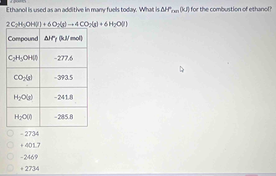 Ethanol is used as an additive in many fuels today. What is △ H°_rxn(kJ) for the combustion of ethanol?
2C_2H_5OH(l)+6O_2(g)to 4CO_2(g)+6H_2O(l)
- 2734
+ 401.7
-2469
+ 2734