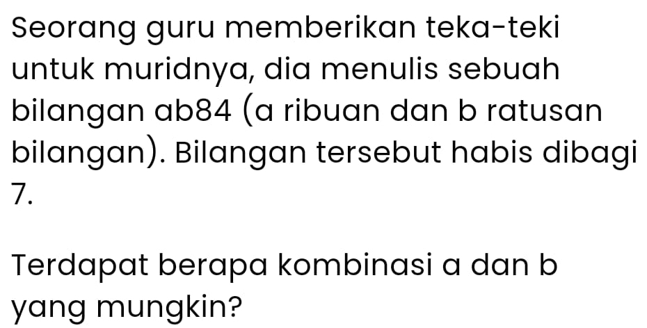 Seorang guru memberikan teka-teki 
untuk muridnya, dia menulis sebuah 
bilangan ab84 (a ribuan dan b ratusan 
bilangan). Bilangan tersebut habis dibagi
7. 
Terdapat berapa kombinasi a dan b
yang mungkin?