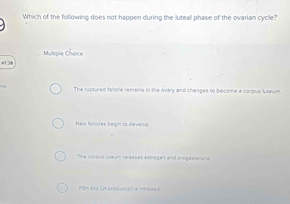 Which of the following does not happen during the luteal phase of the ovarian cycle?
Multiple Choice
47.38
The ruptured follicle remains in the ovary and changes to become a corpus luteum.
New follicles begin to develop.
The corpus luteum releases estrogen and progesterone
FSH and LH product on is inhibited